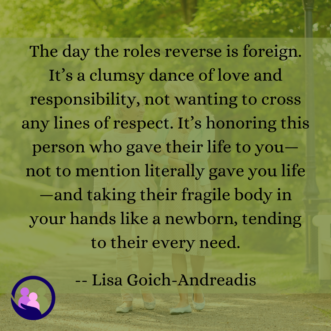 The day the roles reverse is foreign. It’s a clumsy dance of love and responsibility. -- Lisa Goich-Andreadis | Caregiver Bliss