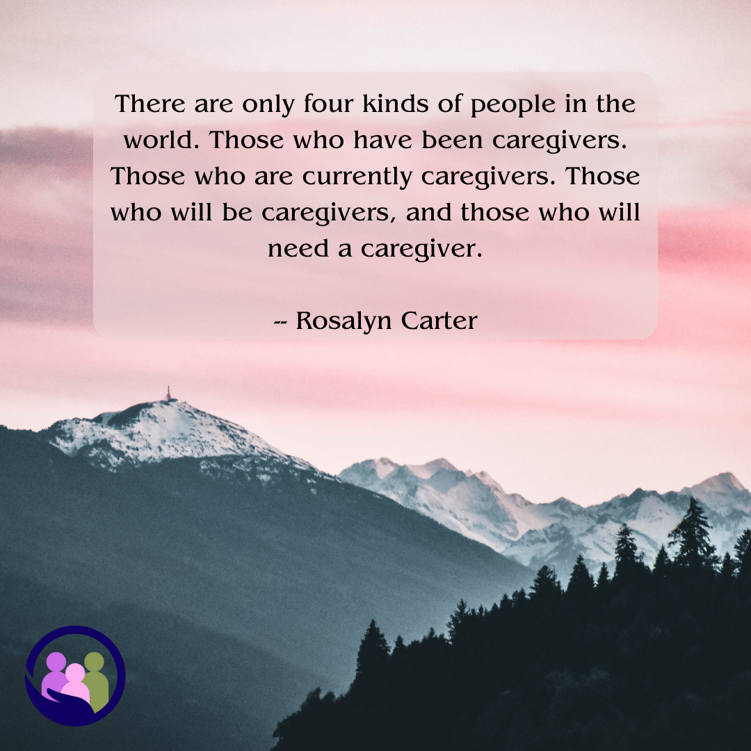 There are only four kinds of people in the world. Those who have been caregivers. Those who are currently caregivers. Those who will be caregivers, and those who will need a caregiver. -- Rosalyn Carter | Caregiver Bliss