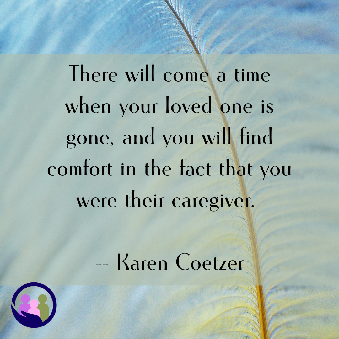 There will come a time when your loved one is gone, and you will find comfort in the fact that you were their caregiver. -- Karen Coetzer | Caregiver Bliss